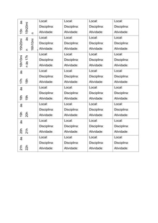 15h
às
15h20mi
n
Local:
Disciplina:
Atividade:
Local:
Disciplina:
Atividade:
Local:
Disciplina:
Atividade:
Local:
Disciplina:
Atividade:
15h20mi
n
às
16h10mi
nLocal:
Disciplina:
Atividade:
Local:
Disciplina:
Atividade:
Local:
Disciplina:
Atividade:
Local:
Disciplina:
Atividade:
16h10mi
n
às
17h
Local:
Disciplina:
Atividade:
Local:
Disciplina:
Atividade:
Local:
Disciplina:
Atividade:
Local:
Disciplina:
Atividade:
17h
às
18h
Local:
Disciplina:
Atividade:
Local:
Disciplina:
Atividade:
Local:
Disciplina:
Atividade:
Local:
Disciplina:
Atividade:
18h
às
19h
Local:
Disciplina:
Atividade:
Local:
Disciplina:
Atividade:
Local:
Disciplina:
Atividade:
Local:
Disciplina:
Atividade:
19h
ás
20h
Local:
Disciplina:
Atividade:
Local:
Disciplina:
Atividade:
Local:
Disciplina:
Atividade:
Local:
Disciplina:
Atividade:
20h
às
21h
Local:
Disciplina:
Atividade:
Local:
Disciplina:
Atividade:
Local:
Disciplina:
Atividade:
Local:
Disciplina:
Atividade:
21h
às
22h
Local:
Disciplina:
Atividade:
Local:
Disciplina:
Atividade:
Local:
Disciplina:
Atividade:
Local:
Disciplina:
Atividade:
 
