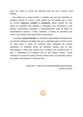jovem que atuará no mundo que oferecerá cada vez mais e sempre, novos
desafios.
Isso exigirá que a escola ofereça a condição para que esse estudante se
enxergue atuando no mundo a partir daquilo que ele projetar para si como
ser humano autônomo, solidário e competente. Dessa maneira ele será
dotado de condições para organizar e sistematizar seus sentimentos e suas
atitudes, harmonizando valorações e consequentemente capaz de adotar um
comportamento coerente e correto, facilitando a tomada de consciência dos
valores, das crenças e das opções vitais de cada pessoa.
A disciplina Estudo Orientado foi introduzida neste Modelo na perspectiva de
que a Escola ofereça as condições para que a exploração desse currículo ocorra
de forma plena e possa ser usufruído pelos estudantes de maneira
significativa. Ao estudante devem ser oferecidos espaços para as suas
aprendizagens e dentre elas, aquelas que o forneçam uma condição prévia, ou
seja, a capacidade de se organizar para os seus próprios estudos. Essas
condições, no conjunto de outras, deverão contribuir para a sua formação e para o
seu projeto mais importante: o Projeto de Vida.
Equipe ICE – Instituto de Corresponsabilidade pela Educação.
Fevereiro de 2015
 