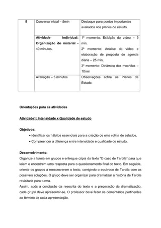 8 Conversa inicial – 5min Destaque para pontos importantes
avaliados nos planos de estudo.
Atividade individual:
Organização do material -
40 minutos.
1º momento: Exibição do vídeo – 5
min.
2º momento: Análise do vídeo e
elaboração de proposta de agenda
diária – 25 min.
3º momento: Dinâmica das mochilas –
10min
Avaliação – 5 minutos Observações sobre os Planos de
Estudo.
Orientações para as atividades
Atividade1: Intensidade x Qualidade de estudo
Objetivos:
 Identificar os hábitos essenciais para a criação de uma rotina de estudos.
 Compreender a diferença entre intensidade e qualidade de estudo.
Desenvolvimento:
Organize a turma em grupos e entregue cópia do texto “O caso de Tarcila” para que
leiam e encontrem uma resposta para o questionamento final do texto. Em seguida,
oriente os grupos a reescreverem o texto, corrigindo o equívoco de Tarcila com as
possíveis soluções. O grupo deve ser organizar para dramatizar a história de Tarcila
revisitada para turma.
Assim, após a conclusão da reescrita do texto e a preparação da dramatização,
cada grupo deve apresentar-se. O professor deve fazer os comentários pertinentes
ao término de cada apresentação.
 