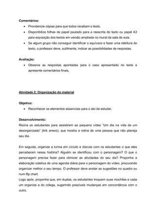 Comentários:
 Providencie cópias para que todos recebam o texto.
 Disponibilize folhas de papel pautado para a reescrita do texto ou papel A3
para exposição dos textos em versão ampliada no mural da sala de aula.
 Se algum grupo não conseguir identificar o equívoco e fazer uma releitura do
texto, o professor deve, sutilmente, indicar as possibilidades de respostas.
Avaliação:
 Observe as respostas apontadas para o caso apresentado no texto e
apresente comentários finais.
Atividade 2: Organização do material
Objetivo:
 Reconhecer os elementos essenciais para o ato de estudar.
Desenvolvimento:
Reúna os estudantes para assistirem ao pequeno vídeo “Um dia na vida de um
desorganizado” (link anexo), que mostra a rotina de uma pessoa que não planeja
seu dia.
Em seguida, organize a turma em círculo e discuta com os estudantes o que eles
perceberam nessa história? Alguém se identificou com o personagem? O que o
personagem precisa fazer para otimizar as atividades do seu dia? Proponha a
elaboração coletiva de uma agenda diária para o personagem do vídeo, procurando
organizar melhor o seu tempo. O professor deve anotar as sugestões no quadro ou
num flip chart.
Logo após, proponha que, em duplas, os estudantes troquem suas mochilas e cada
um organize a do colega, sugerindo possíveis mudanças em concordância com o
outro.
 