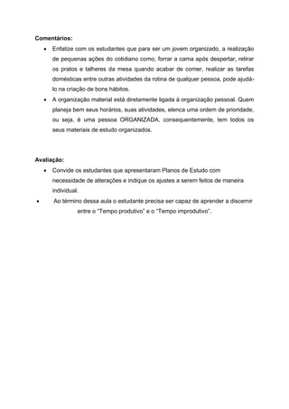Comentários:
 Enfatize com os estudantes que para ser um jovem organizado, a realização
de pequenas ações do cotidiano como, forrar a cama após despertar, retirar
os pratos e talheres da mesa quando acabar de comer, realizar as tarefas
domésticas entre outras atividades da rotina de qualquer pessoa, pode ajudá-
lo na criação de bons hábitos.
 A organização material está diretamente ligada à organização pessoal. Quem
planeja bem seus horários, suas atividades, elenca uma ordem de prioridade,
ou seja, é uma pessoa ORGANIZADA, consequentemente, tem todos os
seus materiais de estudo organizados.
Avaliação:
 Convide os estudantes que apresentaram Planos de Estudo com
necessidade de alterações e indique os ajustes a serem feitos de maneira
individual.
 Ao término dessa aula o estudante precisa ser capaz de aprender a discernir
entre o “Tempo produtivo” e o “Tempo improdutivo”.
 