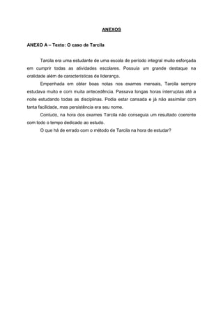 ANEXOS
ANEXO A – Texto: O caso de Tarcila
Tarcila era uma estudante de uma escola de período integral muito esforçada
em cumprir todas as atividades escolares. Possuía um grande destaque na
oralidade além de características de liderança.
Empenhada em obter boas notas nos exames mensais, Tarcila sempre
estudava muito e com muita antecedência. Passava longas horas interruptas até a
noite estudando todas as disciplinas. Podia estar cansada e já não assimilar com
tanta facilidade, mas persistência era seu nome.
Contudo, na hora dos exames Tarcila não conseguia um resultado coerente
com todo o tempo dedicado ao estudo.
O que há de errado com o método de Tarcila na hora de estudar?
 