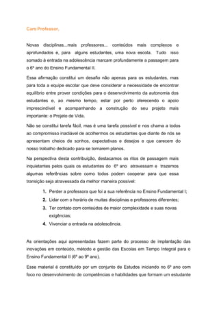 Caro Professor,
Novas disciplinas...mais professores... conteúdos mais complexos e
aprofundados e, para alguns estudantes, uma nova escola. Tudo isso
somado à entrada na adolescência marcam profundamente a passagem para
o 6º ano do Ensino Fundamental II.
Essa afirmação constitui um desafio não apenas para os estudantes, mas
para toda a equipe escolar que deve considerar a necessidade de encontrar
equilíbrio entre prover condições para o desenvolvimento da autonomia dos
estudantes e, ao mesmo tempo, estar por perto oferecendo o apoio
imprescindível e acompanhando a construção do seu projeto mais
importante: o Projeto de Vida.
Não se constitui tarefa fácil, mas é uma tarefa possível e nos chama a todos
ao compromisso inadiável de acolhermos os estudantes que diante de nós se
apresentam cheios de sonhos, expectativas e desejos e que carecem do
nosso trabalho dedicado para se tornarem planos.
Na perspectiva desta contribuição, destacamos os ritos de passagem mais
inquietantes pelos quais os estudantes do 6º ano atravessam e trazemos
algumas referências sobre como todos podem cooperar para que essa
transição seja atravessada da melhor maneira possível:
1. Perder a professora que foi a sua referência no Ensino Fundamental I;
2. Lidar com o horário de muitas disciplinas e professores diferentes;
3. Ter contato com conteúdos de maior complexidade e suas novas
exigências;
4. Vivenciar a entrada na adolescência.
As orientações aqui apresentadas fazem parte do processo de implantação das
inovações em conteúdo, método e gestão das Escolas em Tempo Integral para o
Ensino Fundamental II (6º ao 9º ano).
Esse material é constituído por um conjunto de Estudos iniciando no 6º ano com
foco no desenvolvimento de competências e habilidades que formam um estudante
 
