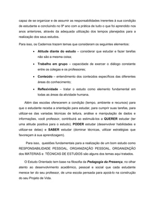 capaz de se organizar e de assumir as responsabilidades inerentes à sua condição
de estudante e concluindo no 9º ano com a prática de tudo o que foi aprendido nos
anos anteriores, através da adequada utilização dos tempos planejados para a
realização dos seus estudos.
Para isso, os Cadernos trazem temas que consideram os seguintes elementos:
 Atitude diante do estudo – considerar que estudar e fazer tarefas
não são a mesma coisa;
 Trabalho em grupo – capacidade de exercer o diálogo constante
entre os colegas e os professores;
 Conteúdo – entendimento dos conteúdos específicos das diferentes
áreas do conhecimento;
 Reflexividade – tratar o estudo como elemento fundamental em
todas as áreas da atividade humana.
Além das escolas oferecerem a condição (tempo, ambiente e recursos) para
que o estudante receba a orientação para estudar, para cumprir suas tarefas, para
utilizar-se das variadas técnicas de leitura, análise e manipulação de dados e
informações, você professor, contribuirá ao estimulá-los a QUERER estudar (ter
uma atitude positiva para o estudo); PODER estudar (desenvolver habilidades e
utilizar-se delas) e SABER estudar (dominar técnicas, utilizar estratégias que
favoreçam à sua aprendizagem).
Para isso, questões fundamentais para a realização de um bom estudo como
RESPONSABILIDADE PESSOAL, ORGANIZAÇÃO PESSOAL, ORGANIZAÇÃO
dos MATERIAS e TÉCNICAS DE ESTUDOS são alguns dos temas aqui tratados.
O Estudo Orientado tem base na filosofia da Pedagogia da Presença, no olhar
atento ao desenvolvimento acadêmico, pessoal e social que cada estudante
merece ter do seu professor, de uma escola pensada para apoiá-lo na construção
do seu Projeto de Vida.
 