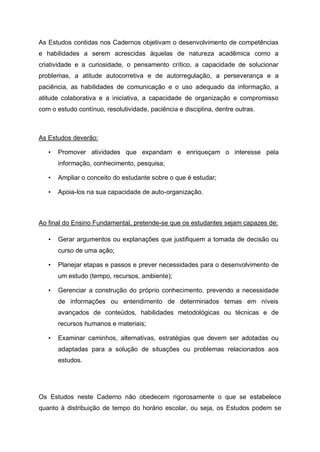 As Estudos contidas nos Cadernos objetivam o desenvolvimento de competências
e habilidades a serem acrescidas àquelas de natureza acadêmica como a
criatividade e a curiosidade, o pensamento crítico, a capacidade de solucionar
problemas, a atitude autocorretiva e de autorregulação, a perseverança e a
paciência, as habilidades de comunicação e o uso adequado da informação, a
atitude colaborativa e a iniciativa, a capacidade de organização e compromisso
com o estudo contínuo, resolutividade, paciência e disciplina, dentre outras.
As Estudos deverão:
• Promover atividades que expandam e enriqueçam o interesse pela
informação, conhecimento, pesquisa;
• Ampliar o conceito do estudante sobre o que é estudar;
• Apoia-los na sua capacidade de auto-organização.
Ao final do Ensino Fundamental, pretende-se que os estudantes sejam capazes de:
• Gerar argumentos ou explanações que justifiquem a tomada de decisão ou
curso de uma ação;
• Planejar etapas e passos e prever necessidades para o desenvolvimento de
um estudo (tempo, recursos, ambiente);
• Gerenciar a construção do próprio conhecimento, prevendo a necessidade
de informações ou entendimento de determinados temas em níveis
avançados de conteúdos, habilidades metodológicas ou técnicas e de
recursos humanos e materiais;
• Examinar caminhos, alternativas, estratégias que devem ser adotadas ou
adaptadas para a solução de situações ou problemas relacionados aos
estudos.
Os Estudos neste Caderno não obedecem rigorosamente o que se estabelece
quanto à distribuição de tempo do horário escolar, ou seja, os Estudos podem se
 