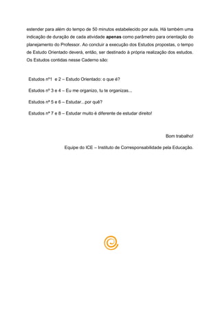 estender para além do tempo de 50 minutos estabelecido por aula. Há também uma
indicação de duração de cada atividade apenas como parâmetro para orientação do
planejamento do Professor. Ao concluir a execução dos Estudos propostas, o tempo
de Estudo Orientado deverá, então, ser destinado à própria realização dos estudos.
Os Estudos contidas nesse Caderno são:
Estudos nº1 e 2 – Estudo Orientado: o que é?
Estudos nº 3 e 4 – Eu me organizo, tu te organizas...
Estudos nª 5 e 6 – Estudar...por quê?
Estudos nª 7 e 8 – Estudar muito é diferente de estudar direito!
Bom trabalho!
Equipe do ICE – Instituto de Corresponsabilidade pela Educação.
 