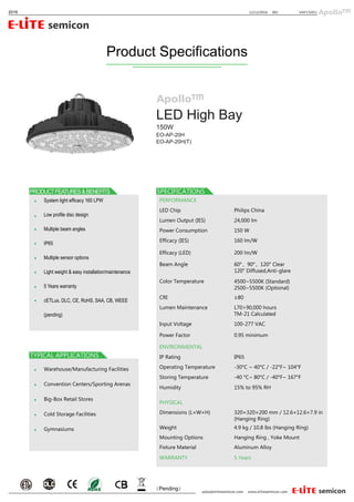 System light efficacy 160 LPW
Low profile disc design
Multiple beam angles
IP65
Multiple sensor options
Light weight & easy installation/maintenance
5 Years warranty
cETLus, DLC, CE, RoHS, SAA, CB, WEEE
(pending)
LED High Bay
（Pending）
12/12/2016 0012016 VAP15001
Warehouse/Manufacturing Facilities
Convention Centers/Sporting Arenas
Big-Box Retail Stores
Cold Storage Facilities
Gymnasiums
EO-AP-20H
EO-AP-20H(T)
Product Specifications
150W
PERFORMANCE
LED Chip
Power Consumption
Efficacy (IES)
Philips China
Lumen Output (IES) 24,000 lm
150 W
160 lm/W
Efficacy (LED) 200 lm/W
ENVIRONMENTAL
IP Rating
Operating Temperature
Humidity
IP65
-30°C ~ 40°C / -22°F~ 104°F
Storing Temperature -40 °C~ 80°C / -40°F~ 167°F
15% to 95% RH
PHYSICAL
Dimensions (L×W×H)
Weight
Mounting Options
Fixture Material
Hanging Ring , Yoke Mount
Aluminum Alloy
WARRANTY 5 Years
320×320×200 mm / 12.6×12.6×7.9 in
(Hanging Ring)
4.9 kg / 10.8 lbs (Hanging Ring)
Beam Angle
Color Temperature
CRI
Lumen Maintenance
60°，90°，120° Clear
120° Diffused,Anti-glare
4500~5500K (Standard)
2500~5500K (Optional)
≥80
Input Voltage
Power Factor
100-277 VAC
0.95 minimum
L70>90,000 hours
TM-21 Calculated
 