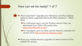 How can we be ready? 1 of 7
 Most important! Upgrade your Windows and Mac desktop
client to latest supported Microsoft Office platform - Office
2016
For individual users, use the ProPlus version they can
download from Office 365 portal (aka
http://my.office365.vt.edu)
For managed users (or labs) use the Volume Licensed (VL)
version from http://network.software.vt.edu
 Have your mobile devices upgrades to latest version of the
mobile OS version
 
