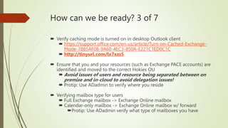 How can we be ready? 3 of 7
 Verify caching mode is turned on in desktop Outlook client
 https://support.office.com/en-us/article/Turn-on-Cached-Exchange-
Mode-7885AF08-9A60-4EC3-850A-E221C1ED0C1C
 http://tinyurl.com/lx7xzs5
 Ensure that you and your resources (such as Exchange PACE accounts) are
identified and moved to the correct Hokies OU
 Avoid issues of users and resource being separated between on
premise and in-cloud to avoid delegation issues!
 Protip: Use ADadmin to verify where you reside
 Verifying mailbox type for users
 Full Exchange mailbox -> Exchange Online mailbox
 Calendar-only mailbox -> Exchange Online mailbox w/ forward
Protip: Use ADadmin verify what type of mailboxes you have
 