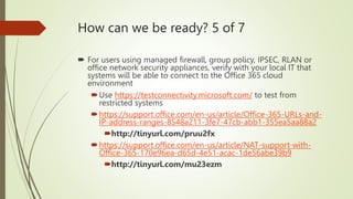 How can we be ready? 5 of 7
 For users using managed firewall, group policy, IPSEC, RLAN or
office network security appliances, verify with your local IT that
systems will be able to connect to the Office 365 cloud
environment
Use https://testconnectivity.microsoft.com/ to test from
restricted systems
https://support.office.com/en-us/article/Office-365-URLs-and-
IP-address-ranges-8548a211-3fe7-47cb-abb1-355ea5aa88a2
http://tinyurl.com/pruu2fx
https://support.office.com/en-us/article/NAT-support-with-
Office-365-170e96ea-d65d-4e51-acac-1de56abe39b9
http://tinyurl.com/mu23ezm
 