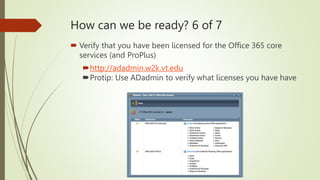 How can we be ready? 6 of 7
 Verify that you have been licensed for the Office 365 core
services (and ProPlus)
http://adadmin.w2k.vt.edu
Protip: Use ADadmin to verify what licenses you have have
 