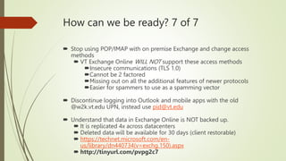 How can we be ready? 7 of 7
 Stop using POP/IMAP with on premise Exchange and change access
methods
 VT Exchange Online WILL NOT support these access methods
Insecure communications (TLS 1.0)
Cannot be 2 factored
Missing out on all the additional features of newer protocols
Easier for spammers to use as a spamming vector
 Discontinue logging into Outlook and mobile apps with the old
@w2k.vt.edu UPN, instead use pid@vt.edu
 Understand that data in Exchange Online is NOT backed up.
 It is replicated 4x across datacenters
 Deleted data will be available for 30 days (client restorable)
 https://technet.microsoft.com/en-
us/library/dn440734(v=exchg.150).aspx
 http://tinyurl.com/pvpg2c7
 