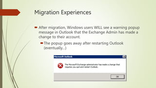 Migration Experiences
 After migration, Windows users WILL see a warning popup
message in Outlook that the Exchange Admin has made a
change to their account.
The popup goes away after restarting Outlook
(eventually…)
 