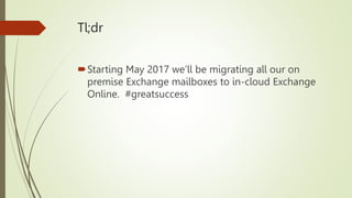 Tl;dr
Starting May 2017 we’ll be migrating all our on
premise Exchange mailboxes to in-cloud Exchange
Online. #greatsuccess
 