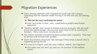 Migration Experiences
 Users sharing calendars with migrated accounts may see a popup
indicating that the calendar needs the log in for the user you are sharing
with..
 This can be very confusing for users!
 User must enter in their _own_ credentials as pid@vt.edu/hokies
password
 “Send on behalf” and “access to shared resource accounts” will not work
across the hybrid bridge. All accounts must move to EO to continue to
function. This is why we’re moving by OU!
 Two testers reported corrupted Outlook profiles after migration. They had
to remove and recreate their profiles.
 Users may receive a bounced mail message if they email a person who is
migrating during the 5%.
 It is a-ok to re-import .psts into your mailbox _before_ the migration
 Just make sure you don’t go past you on premise 10 GB mailbox
quota!
 