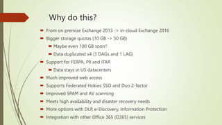 Why do this?
 From on premise Exchange 2013 -> in-cloud Exchange 2016
 Bigger storage quotas (10 GB -> 50 GB)
 Maybe even 100 GB soon?
 Data duplicated x4 (3 DAGs and 1 LAG)
 Support for FERPA, PII and ITAR
 Data stays in US datacenters
 Much improved web access
 Supports Federated Hokies SSO and Duo 2-factor
 Improved SPAM and AV scanning
 Meets high availability and disaster recovery needs
 More options with DLP, e-Discovery, Information Protection
 Integration with other Office 365 (O365) services
 