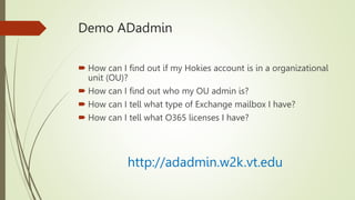 Demo ADadmin
 How can I find out if my Hokies account is in a organizational
unit (OU)?
 How can I find out who my OU admin is?
 How can I tell what type of Exchange mailbox I have?
 How can I tell what O365 licenses I have?
http://adadmin.w2k.vt.edu
 