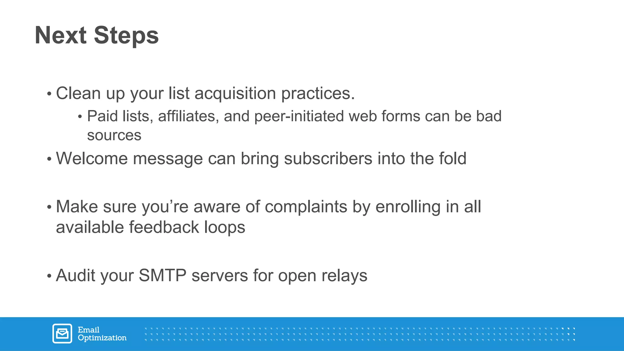 • Clean up your list acquisition practices.
• Paid lists, affiliates, and peer-initiated web forms can be bad
sources
• Welcome message can bring subscribers into the fold
• Make sure you’re aware of complaints by enrolling in all
available feedback loops
• Audit your SMTP servers for open relays
Next Steps
 