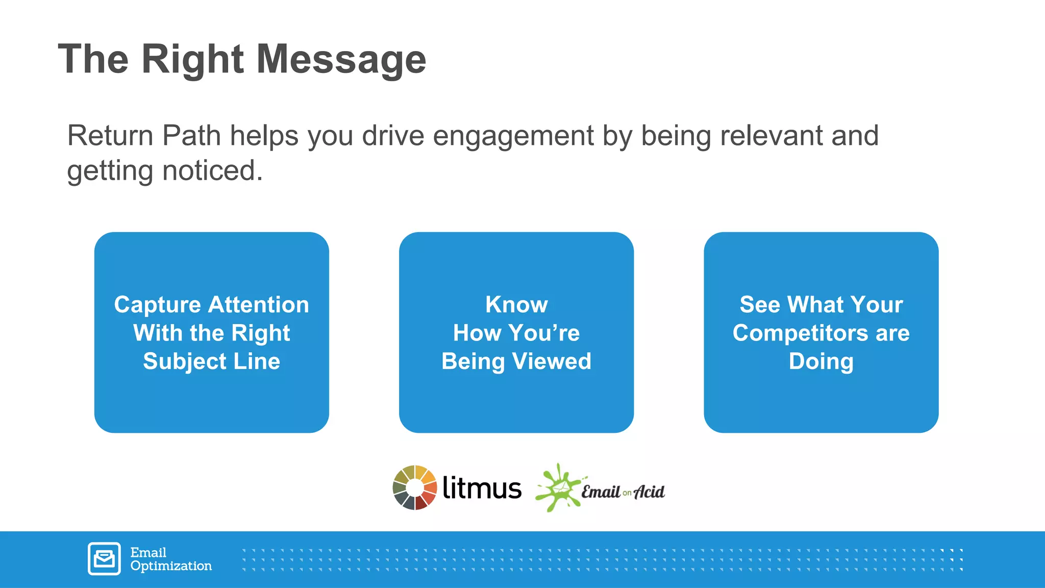 Return Path helps you drive engagement by being relevant and
getting noticed.
The Right Message
Capture Attention
With the Right
Subject Line
Know
How You’re
Being Viewed
See What Your
Competitors are
Doing
 