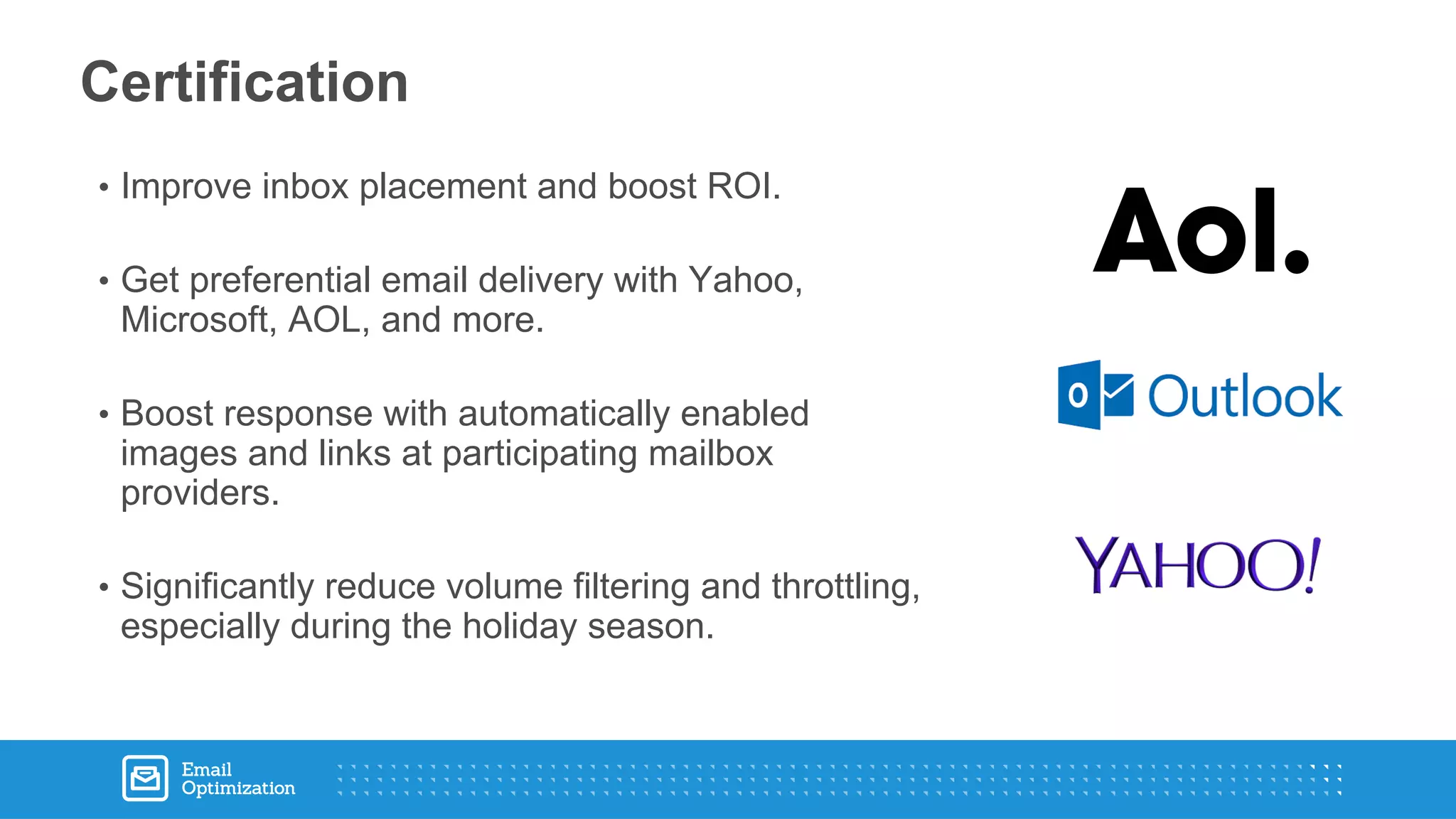• Improve inbox placement and boost ROI.
• Get preferential email delivery with Yahoo,
Microsoft, AOL, and more.
• Boost response with automatically enabled
images and links at participating mailbox
providers.
• Significantly reduce volume filtering and throttling,
especially during the holiday season.
Certification
 
