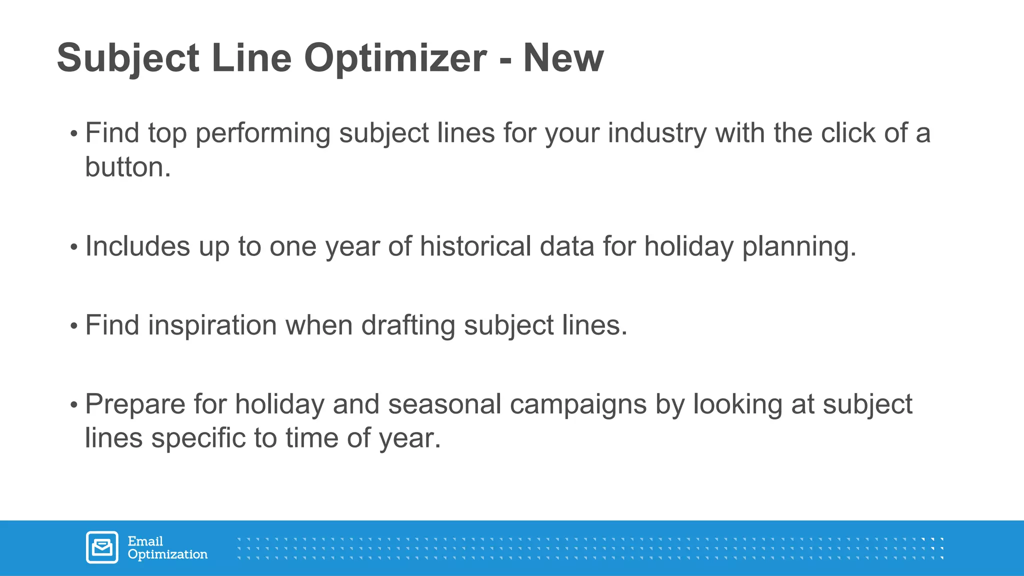 • Find top performing subject lines for your industry with the click of a
button.
• Includes up to one year of historical data for holiday planning.
• Find inspiration when drafting subject lines.
• Prepare for holiday and seasonal campaigns by looking at subject
lines specific to time of year.
Subject Line Optimizer - New
 