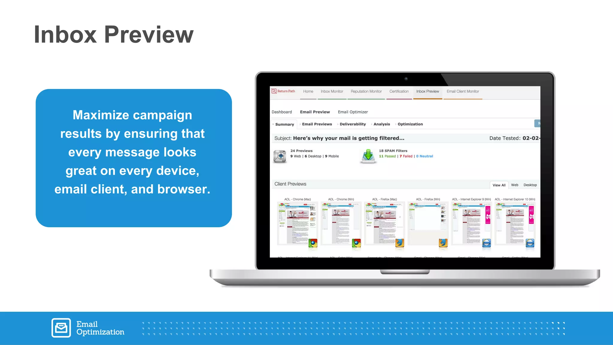 Inbox Preview
Improve inbox
placement with more
than 2.5 billion
mailboxes worldwide.
Maximize campaign
results by ensuring that
every message looks
great on every device,
email client, and browser.
 