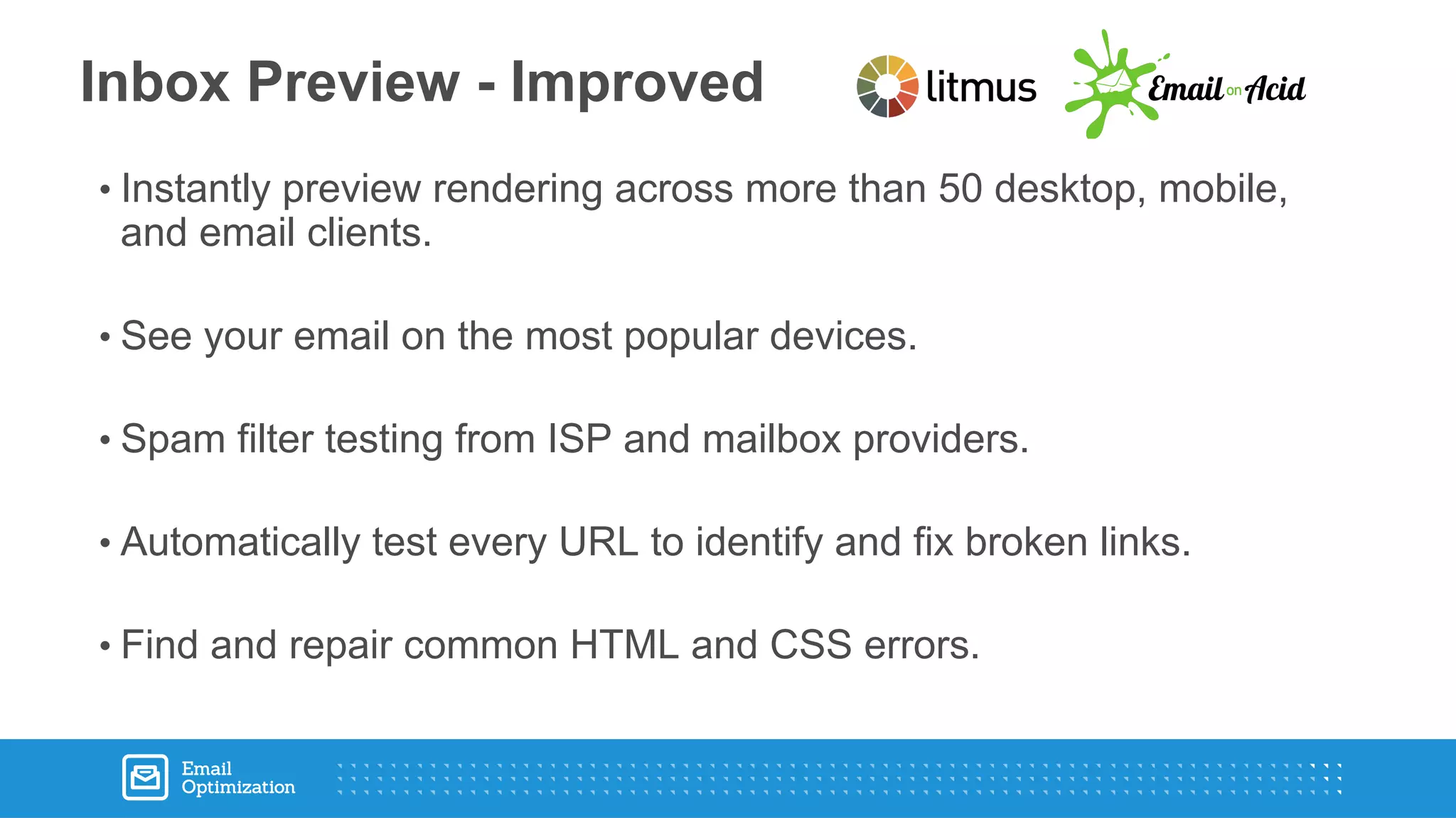 • Instantly preview rendering across more than 50 desktop, mobile,
and email clients.
• See your email on the most popular devices.
• Spam filter testing from ISP and mailbox providers.
• Automatically test every URL to identify and fix broken links.
• Find and repair common HTML and CSS errors.
Inbox Preview - Improved
 