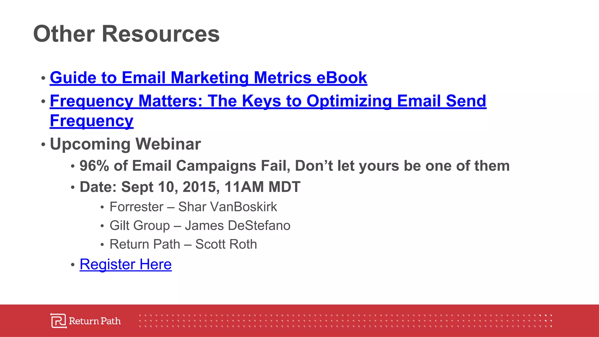 Other Resources
• Guide to Email Marketing Metrics eBook
• Frequency Matters: The Keys to Optimizing Email Send
Frequency
• Upcoming Webinar
• 96% of Email Campaigns Fail, Don’t let yours be one of them
• Date: Sept 10, 2015, 11AM MDT
• Forrester – Shar VanBoskirk
• Gilt Group – James DeStefano
• Return Path – Scott Roth
• Register Here
 