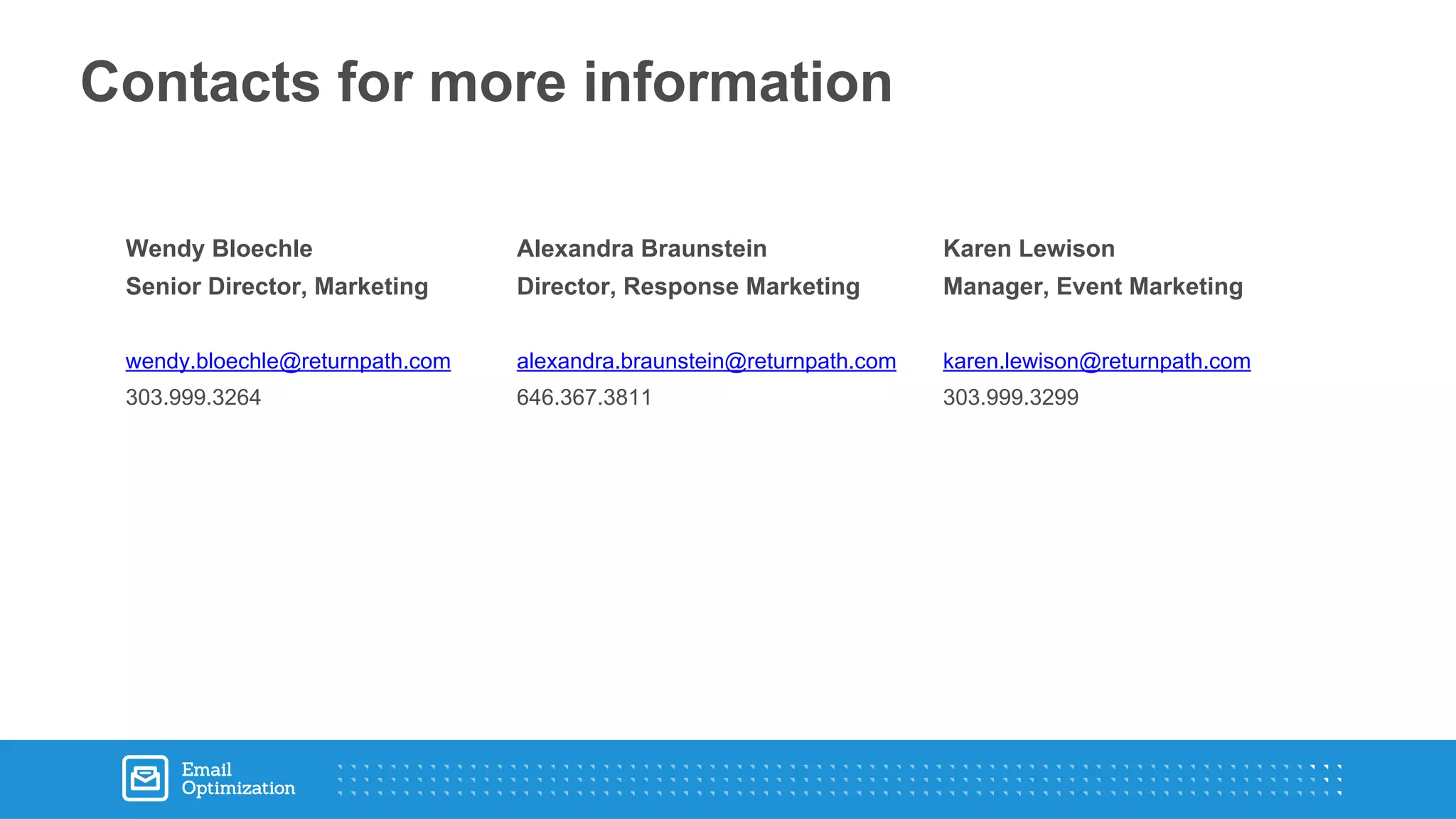 Contacts for more information
Wendy Bloechle
Senior Director, Marketing
wendy.bloechle@returnpath.com
303.999.3264
Alexandra Braunstein
Director, Response Marketing
alexandra.braunstein@returnpath.com
646.367.3811
Karen Lewison
Manager, Event Marketing
karen.lewison@returnpath.com
303.999.3299
 