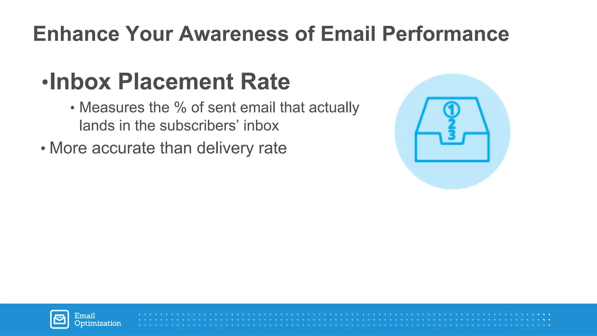 •Inbox Placement Rate
• Measures the % of sent email that actually
lands in the subscribers’ inbox
• More accurate than delivery rate
Enhance Your Awareness of Email Performance
 