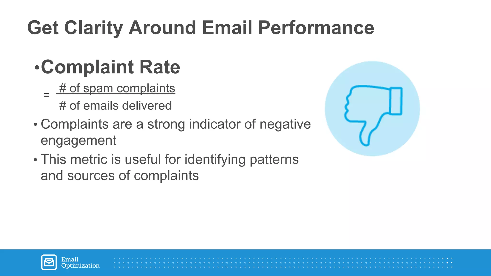 •Complaint Rate
# of spam complaints
# of emails delivered
• Complaints are a strong indicator of negative
engagement
• This metric is useful for identifying patterns
and sources of complaints
Get Clarity Around Email Performance
 