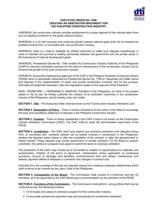 EXECUTIVE ORDER NO. 1008
CREATING AN ARBITRATION MACHINERY FOR
THE PHILIPPINE CONSTRUCTION INDUSTRY
WHEREAS, the construction industry provides employment to a large segment of the national labor force
and is a leading contributor to the gross national product;
WHEREAS, it is of vital necessity that continued growth towards national goals shall not be hindered by
problems arising from, or connected with, the construction industry;
WHEREAS, there is a need to establish an arbitral machinery to settle such disputes expeditiously in
order to maintain and promote a healthy partnership between the government and the private sector in
the furtherance of national development goals;
WHEREAS, Presidential Decree No. 1746 created the Construction Industry Authority of the Philippines
(CIAP) to exercise centralized authority for the optimum development of the construction industry and to
enhance the growth of the local construction industry;
WHEREAS, among the implementing agencies of the CIAP is the Philippine Domestic Construction Board
(PDCB) which is specifically authorized by Presidential Decree No. 1746 to "adjudicate and settle claims
and disputes in the implementation of public and private construction contracts and for this purpose,
formulate and adopt the necessary rules and regulations subject to the approval of the President";
NOW, THEREFORE, I, FERDINAND E. MARCOS, President of the Philippines, by virtue of the powers
vested in me by law, do hereby authorize the creation of an arbitration machinery in the construction
industry of the Philippines, and do hereby order and ordain:
SECTION 1. Title - This Executive Order shall be known as the "Construction Industry Arbitration Law".
SECTION 2. Declaration of Policy - There is hereby declared to be the policy of the State to encourage
the early and expeditious settlement of disputes in the Philippine construction industry.
SECTION 3. Creation - There is hereby established in the CIAP a body to be known as the Construction
Industry Arbitration Commission (CIAC). The CIAC shall be under the administrative supervision of the
PDCB.
SECTION 4. Jurisdiction - The CIAC shall have original and exclusive jurisdiction over disputes arising
from, or connected with, contracts entered into by parties involved in construction in the Philippines,
whether the disputes arises before or after the completion of the contract, or after the abandonment or
breach thereof. These disputes may involve government or private contracts. For the Board to acquire
jurisdiction, the parties to a dispute must agree to submit the same to voluntary arbitration.
The jurisdiction of the CIAC may include but is not limited to violation of specifications for materials and
workmanship; violation of the terms of agreement; interpretation and/or application of contractual
provisions; amount of damages and penalties; commencement time and delays; maintenance and
defects; payment default of employer or contractor and changes in contract cost.
Excluded from the coverage of this law are disputes arising from employer-employee relationships which
shall continue to be covered by the Labor Code of the Philippines.
SECTION 5. Composition of the Board - The Commission shall consist of a Chairman and two (2)
members, all to be appointed by the CIAP Board upon recommendation by the members of the PDCB.
SECTION 6. Functions of the Commission - The Commission shall perform, among others that may be
conferred by law, the following functions:
1. To formulate and adopt an arbitration program for the construction industry;
2. To enunciate policies and prescribe rules and procedures for construction arbitration;
 
