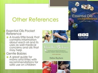 Other References
 Essential Oils Pocket
Reference
 A lovely little book that
contains information
about each oil and its
uses as well medical
concerns and oils that
may help
 Gentle Babies
 A great guide for
moms and littles with
recommendations for
safe use on children
 