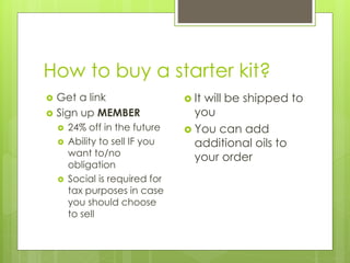 How to buy a starter kit?
 Get a link
 Sign up MEMBER
 24% off in the future
 Ability to sell IF you
want to/no
obligation
 Social is required for
tax purposes in case
you should choose
to sell
 It will be shipped to
you
 You can add
additional oils to
your order
 