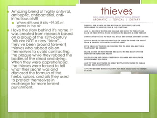  Amazing blend of highly antiviral,
antiseptic, antibacterial, anti-
infectious oils!!!
 When diffused it kills ~99.3% of
germs in the air
 I love the story behind it’s name. It
was created from research based
on a group of the 15th-century
(oils are NOT a new “idea”--
they’ve been around forever!)
thieves who rubbed oils on
themselves to avoid contracting
the plague while they robbed the
bodies of the dead and dying.
When they were apprehended,
the thieves were forced to tell
what their secret was and
disclosed the formula of the
herbs, spices, and oils they used
to protect themselves in
exchange for more lenient
punishment.
 