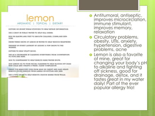  Antitumoral, antiseptic,
improves microcirclation,
immune stimulant,
improves memory,
relaxation
 Circulatory problems,
obesity, UTIs, anxiety,
hypertension, digestive
problems, acne
 Lemon is also a favorite
of mine, great for
changing your body’s pH
to alkaline and fighting
off sickness, good for
drainage, detox, and it
tastes great in my water
daily! Part of the ever
popular allergy trio!
 
