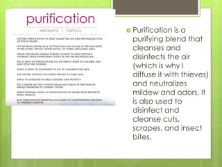  Purification is a
purifying blend that
cleanses and
disinfects the air
(which is why I
diffuse it with thieves)
and neutralizes
mildew and odors. It
is also used to
disinfect and
cleanse cuts,
scrapes, and insect
bites.
 