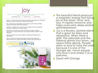  This beautiful blend produces
a magnetic energy that brings
joy to the heart, mind, and
soul. It inspires romance and
helps overcome deep-seated
grief/depression
 Joy is a flowery, jasmine blend
that is great for stress and
depression. When there is
grief, the adenoids and the
adrenal glands shut down. Joy
opens these glands. People
seem to love or hate the smell,
because it is one of the
stronger oils. I know people
who love it and where it as a
perfume.
 Great with Orange
 