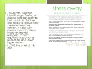  This gentle, fragrant
blend bring a feeling of
peace and tranquility to
both adults & chidlren
and helps to relieve daily
stress and nervous
tension. It helps with
normal everyday stress,
improves mental
response, restores
equilibrium, promotes
relaxation, and lower
hypertension.
 I LOVE the smell of this
one.
 
