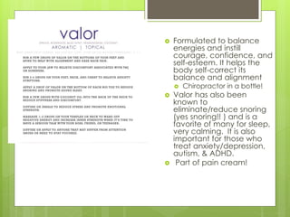  Formulated to balance
energies and instill
courage, confidence, and
self-esteem. It helps the
body self-correct its
balance and alignment
 Chiropractor in a bottle!
 Valor has also been
known to
eliminate/reduce snoring
(yes snoring!! ) and is a
favorite of many for sleep,
very calming. It is also
important for those who
treat anxiety/depression,
autism, & ADHD.
 Part of pain cream!
 