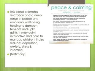  This blend promotes
relaxation and a deep
sense of peace and
emotional well-being,
helping to dampen
tensions and uplift
spirits. It may calm
overactive and hard to
manage children. It also
reduces depression,
anxiety, stress &
insomnia.
 [testimony]
 