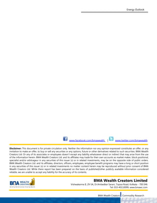 Energy Outlook




                                                            www.facebook.com/bmawealth             |       www.twitter.com/bmawealth


Disclaimer: This document is for private circulation only. Neither the information nor any opinion expressed constitutes an offer, or any
invitation to make an offer, to buy or sell any securities or any options, future or other derivatives related to such securities. BMA Wealth
Creators Ltd. Or any of its associates or employees doesn’t except any liability whatsoever direct or indirect that may arise from the use
of the information herein. BMA Wealth Creators Ltd. and its affiliates may trade for their own accounts as market maker, block positional,
specialist and/or arbitrageur in any securities of this issuer (s) or in related investments, may be on the opposite side of public orders.
BMA Wealth Creators Ltd. and its affiliates, directors, officers, employees, employee benefit programs may have a long or short position
in any securities of this issuer (s) or in related investments no matter content herein may be reproduced without prior consent of BMA
Wealth Creators Ltd. While there report has been prepared on the basis of published/other publicly available information considered
reliable, we are unable to accept any liability for the accuracy of its contents.


                                                                                     BMA Wealth Creators Limited
                                                              Vishwakarma II, 29-5A, Dr.Ambedkar Sarani, Topsia Road, Kolkata - 700 046
                                                                                                  Tel: 033-40110099, www.bmawc.com


                                                                                         BMA Wealth Creators      Commodity Research
 