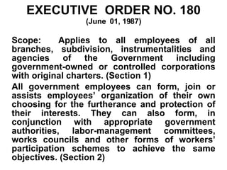 EXECUTIVE  ORDER NO. 180 (June  01, 1987) Scope:  Applies to all employees of all branches, subdivision, instrumentalities and agencies of the Government including government-owned or controlled corporations with original charters. (Section 1) All government employees can form, join or assists employees’ organization of their own choosing for the furtherance and protection of their interests. They can also form, in conjunction with appropriate government authorities, labor-management committees, works councils and other forms of workers’ participation schemes to achieve the same objectives. (Section 2) 
