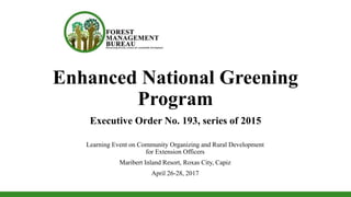Enhanced National Greening
Program
Learning Event on Community Organizing and Rural Development
for Extension Officers
Maribert Inland Resort, Roxas City, Capiz
April 26-28, 2017
Executive Order No. 193, series of 2015
 