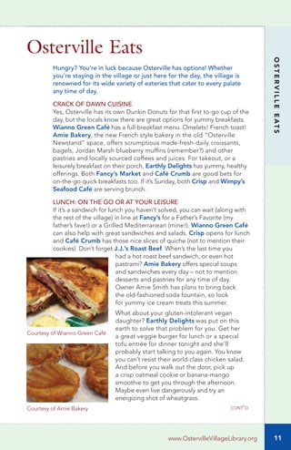 11
OSTERVILLEEATS
www.OstervilleVillageLibrary.org
Hungry? You’re in luck because Osterville has options! Whether
you’re staying in the village or just here for the day, the village is
renowned for its wide variety of eateries that cater to every palate
any time of day.
CRACK OF DAWN CUISINE
Yes, Osterville has its own Dunkin Donuts for that first to-go cup of the
day, but the locals know there are great options for yummy breakfasts.
Wianno Green Café has a full breakfast menu. Omelets! French toast!
Amie Bakery, the new French style bakery in the old “Osterville
Newstand” space, offers scrumptious made-fresh-daily croissants,
bagels, Jordan Marsh blueberry muffins (remember?) and other
pastries and locally sourced coffees and juices. For takeout, or a
leisurely breakfast on their porch, Earthly Delights has yummy, healthy
offerings. Both Fancy’s Market and Café Crumb are good bets for
on-the-go quick breakfasts too. If it’s Sunday, both Crisp and Wimpy’s
Seafood Café are serving brunch.
LUNCH: ON THE GO OR AT YOUR LEISURE
If it’s a sandwich for lunch you haven’t solved, you can wait (along with
the rest of the village) in line at Fancy’s for a Father’s Favorite (my
father’s fave!) or a Grilled Mediterranean (mine!). Wianno Green Café
can also help with great sandwiches and salads. Crisp opens for lunch
and Café Crumb has those nice slices of quiche (not to mention their
cookies). Don’t forget J.J.’s Roast Beef. When’s the last time you
	 had a hot roast beef sandwich, or even hot
	 pastrami? Amie Bakery offers special soups
	 and sandwiches every day – not to mention
	 desserts and pastries for any time of day.
	 Owner Amie Smith has plans to bring back
	 the old-fashioned soda fountain, so look 		
	 for yummy ice cream treats this summer.
	 What about your gluten-intolerant vegan
	 daughter? Earthly Delights was put on this
	 earth to solve that problem for you. Get her
	 a great veggie burger for lunch or a special
	 tofu entrée for dinner tonight and she’ll
	 probably start talking to you again. You know
	 you can’t resist their world-class chicken salad.
	 And before you walk out the door, pick up
	 a crisp oatmeal cookie or banana-mango
	 smoothie to get you through the afternoon.
	 Maybe even live dangerously and try an
	 energizing shot of wheatgrass.
Osterville Eats
cont’d
Courtesy of Wianno Green Café
Courtesy of Amie Bakery
 