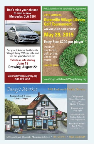 To enter go to OstervilleVillageLibrary.org
Get your tickets for the Osterville
Village Library 2015 car raffle and
win this year’s hottest car!
Tickets on sale starting
June 19
Drawing, August 22
Don’t miss your chance
to win a new
Mercedes CLA 250!
OstervilleVillageLibrary.org
508.428.5757
39TH ANNUAL
Osterville Village Library
Golf Tournament
wianno club golf course
May 29, 2015
Entry Fee: $200 per player
includes
lunch cart,
golf, prizes,
dinner and
music
PROCEEDS BENEFIT THE OSTERVILLE VILLAGE LIBRARY
limited field
 