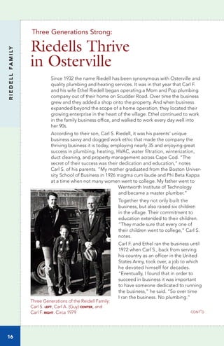 Three Generations of the Reidell Family:
Carl S. left, Carl A. (Guy) center, and
Carl F. right. Circa 1979
Since 1932 the name Riedell has been synonymous with Osterville and
quality plumbing and heating services. It was in that year that Carl F.
and his wife Ethel Riedell began operating a Mom and Pop plumbing
company out of their home on Scudder Road. Over time the business
grew and they added a shop onto the property. And when business
expanded beyond the scope of a home operation, they located their
growing enterprise in the heart of the village. Ethel continued to work
in the family business office, and walked to work every day well into
her 90s.
According to their son, Carl S. Riedell, it was his parents’ unique
business savvy and dogged work ethic that made the company the
thriving business it is today, employing nearly 35 and enjoying great
success in plumbing, heating, HVAC, water filtration, winterization,
duct cleaning, and property management across Cape Cod. “The
secret of their success was their dedication and education,” notes
Carl S. of his parents. “My mother graduated from the Boston Univer-
sity School of Business in 1926 magma cum laude and Phi Beta Kappa
at a time when not many women went to college. My father went to 	
	 Wentworth Institute of Technology
and became a master plumber.”
Together they not only built the
business, but also raised six children
in the village. Their commitment to
education extended to their children.
“They made sure that every one of
their children went to college,” Carl S.
notes.
Carl F. and Ethel ran the business until
1972 when Carl S., back from serving
his country as an officer in the United
States Army, took over, a job to which
he devoted himself for decades.
“Eventually, I found that in order to
succeed in business it was important
to have someone dedicated to running 	
the business,” he said. “So over time
I ran the business. No plumbing.”
RIEDELLFAMILY
16
Three Generations Strong:
Riedells Thrive
in Osterville
cont’d
 