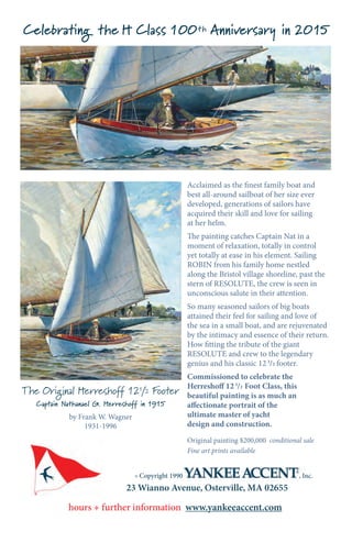 23 Wianno Avenue, Osterville, MA 02655
hours + further information www.yankeeaccent.com
© Copyright 1990 , Inc.
Acclaimed as the finest family boat and
best all-around sailboat of her size ever
developed, generations of sailors have
acquired their skill and love for sailing
at her helm.
The painting catches Captain Nat in a
moment of relaxation, totally in control
yet totally at ease in his element. Sailing
ROBIN from his family home nestled
along the Bristol village shoreline, past the
stern of RESOLUTE, the crew is seen in
unconscious salute in their attention.
So many seasoned sailors of big boats
attained their feel for sailing and love of
the sea in a small boat, and are rejuvenated
by the intimacy and essence of their return.
How fitting the tribute of the giant
RESOLUTE and crew to the legendary
genius and his classic 12 1
/2 footer.
Commissioned to celebrate the
Herreshoff 12 1
/2 Foot Class, this
beautiful painting is as much an
affectionate portrait of the
ultimate master of yacht
design and construction.
Original painting $200,000 conditional sale
Fine art prints available
The Original Herreshoff 121/2 Footer
Captain Nathanael G. Herreshoff in 1915
by Frank W. Wagner
1931-1996
Celebrating the H Class 100th Anniversary in 2015
 
