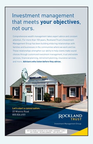 Comprehensive wealth management takes expert advice and constant
attention. For more than 100 years, Rockland Trust’s Investment
Management Group has been building enduring relationships with
families and businesses in the communities where we work and live.
These relationships strengthen our ability to help clients make sound
choices through customized investment management, trust and estate
services, financial planning, retirement planning, insurance services,
and more. Advisors who listen before they advise.
Let’s start a conversation.
22 Wianno Road
800.826.6101
NOT FDIC INSURED OR INSURED BY ANY FEDERAL GOVERNMENT AGENCY
NOT A DEPOSIT • NO BANK GUARANTEE • MAY LOSE VALUE
Investment Management Group
Investment management
that meets your objectives,
not ours.
Rockland_Trust_IMG_Osterville_branchV2-optA.indd 1 2/20/15 8:24 AM
 