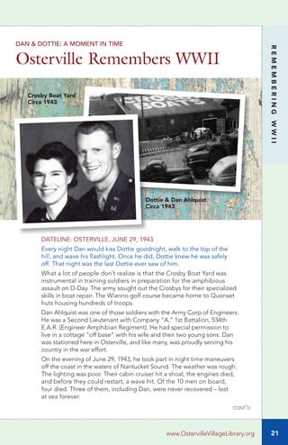 21
REMEMBERINGWWII
www.OstervilleVillageLibrary.org
DATELINE: OSTERVILLE, JUNE 29, 1943
Every night Dan would kiss Dottie goodnight, walk to the top of the
hill, and wave his flashlight. Once he did, Dottie knew he was safely
off. That night was the last Dottie ever saw of him.
What a lot of people don’t realize is that the Crosby Boat Yard was
instrumental in training soldiers in preparation for the amphibious
assault on D-Day. The army sought out the Crosbys for their specialized
skills in boat repair. The Wianno golf course became home to Quonset
huts housing hundreds of troops.
Dan Ahlquist was one of those soldiers with the Army Corp of Engineers.
He was a Second Lieutenant with Company “A,” 1st Battalion, 534th
E.A.R. (Engineer Amphibian Regiment). He had special permission to
live in a cottage “off base” with his wife and their two young sons. Dan
was stationed here in Osterville, and like many, was proudly serving his
country in the war effort.
On the evening of June 29, 1943, he took part in night time maneuvers
off the coast in the waters of Nantucket Sound. The weather was rough.
The lighting was poor. Their cabin cruiser hit a shoal, the engines died,
and before they could restart, a wave hit. Of the 10 men on board,
four died. Three of them, including Dan, were never recovered – lost
at sea forever.
DAN & DOTTIE: A MOMENT IN TIME
Osterville Remembers WWII
Dottie & Dan Ahlquist
Circa 1943
Crosby Boat Yard
Circa 1943
cont’d
 